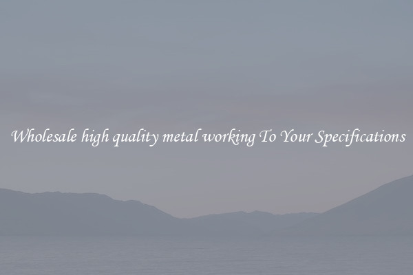 Wholesale high quality metal working To Your Specifications