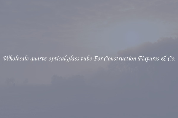 Wholesale quartz optical glass tube For Construction Fixtures & Co.